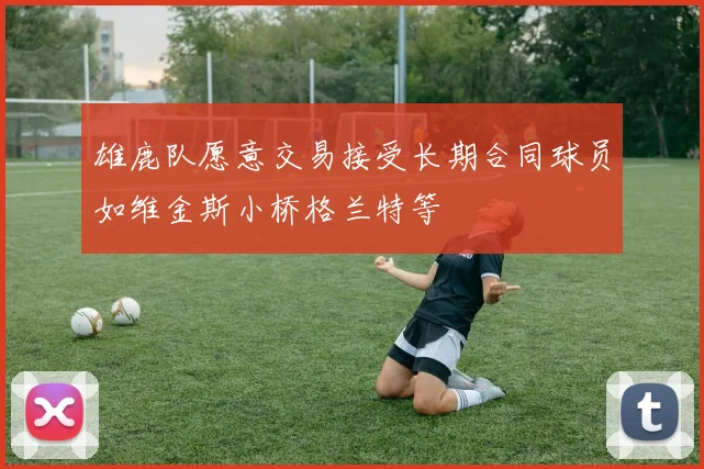 雄鹿队愿意交易接受长期合同球员如维金斯小桥格兰特等