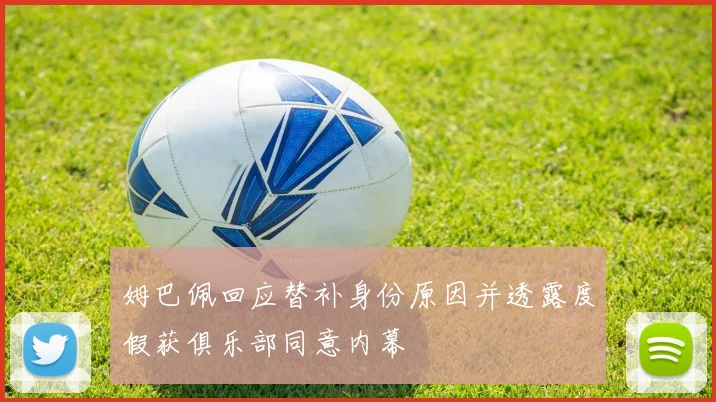 姆巴佩回应替补身份原因并透露度假获俱乐部同意内幕