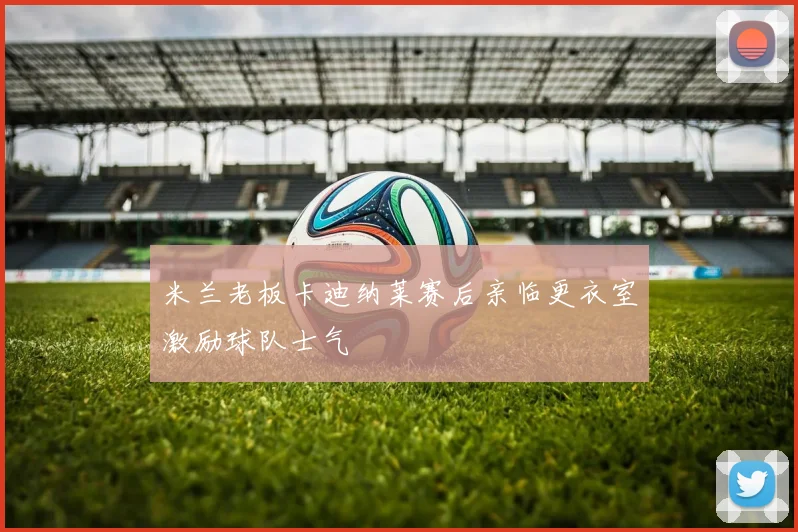米兰老板卡迪纳莱赛后亲临更衣室激励球队士气
