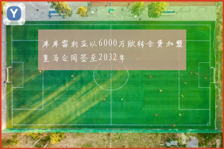 库库雷利亚以6000万欧转会费加盟皇马合同签至2032年