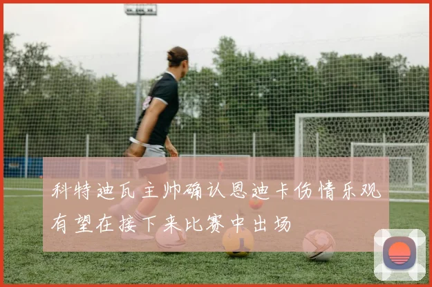 科特迪瓦主帅确认恩迪卡伤情乐观有望在接下来比赛中出场