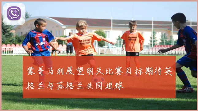 蒙哥马利展望明天比赛目标期待英格兰与苏格兰共同进球