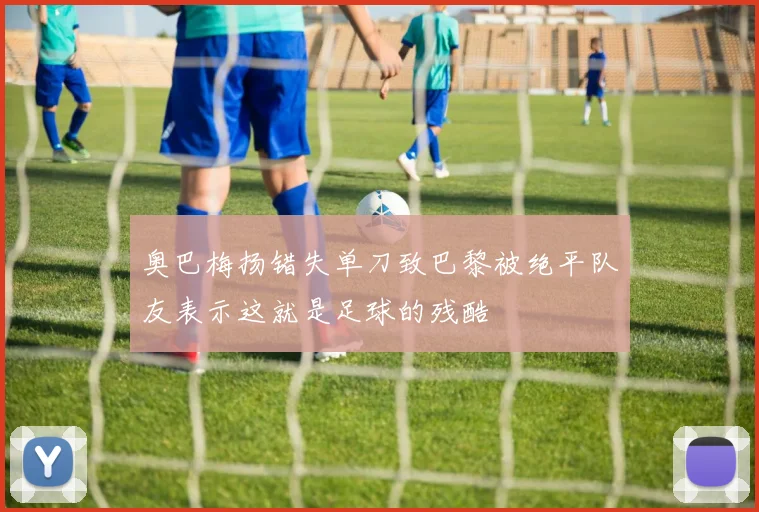 奥巴梅扬错失单刀致巴黎被绝平队友表示这就是足球的残酷