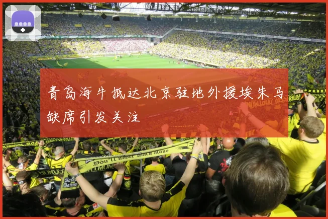 青岛海牛抵达北京驻地外援埃朱马缺席引发关注