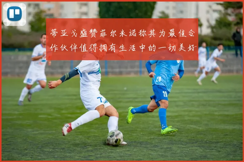 蒂亚戈盛赞菲尔米诺称其为最佳合作伙伴值得拥有生活中的一切美好