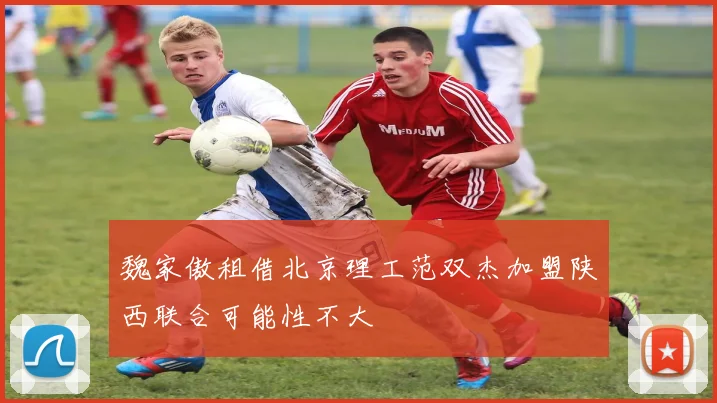 魏家傲租借北京理工范双杰加盟陕西联合可能性不大