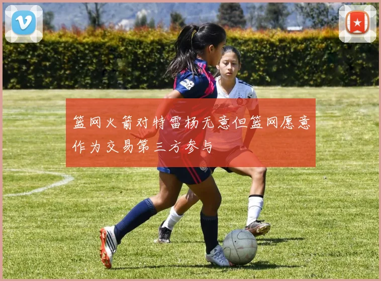 篮网火箭对特雷杨无意但篮网愿意作为交易第三方参与