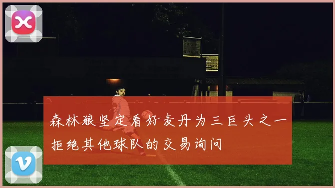 森林狼坚定看好麦丹为三巨头之一拒绝其他球队的交易询问