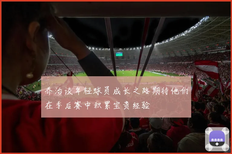 乔治谈年轻球员成长之路期待他们在季后赛中积累宝贵经验