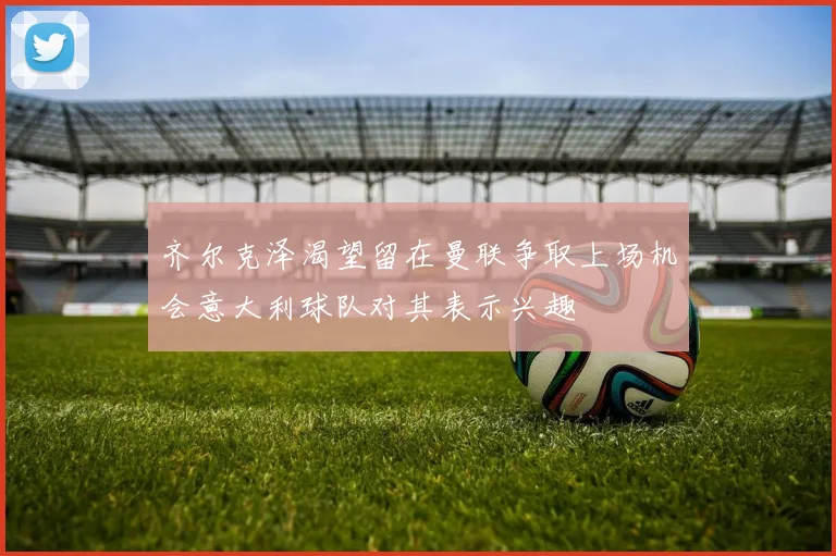 齐尔克泽渴望留在曼联争取上场机会意大利球队对其表示兴趣
