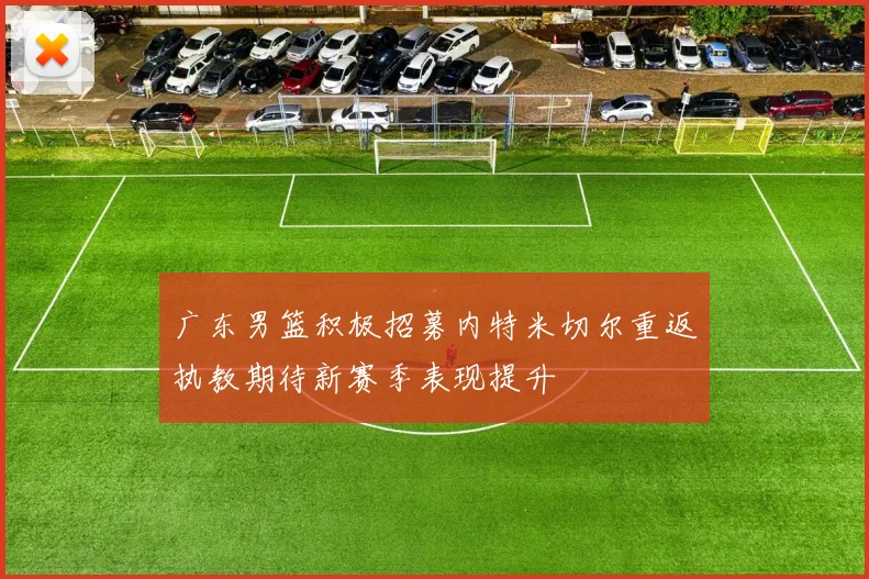 广东男篮积极招募内特米切尔重返执教期待新赛季表现提升