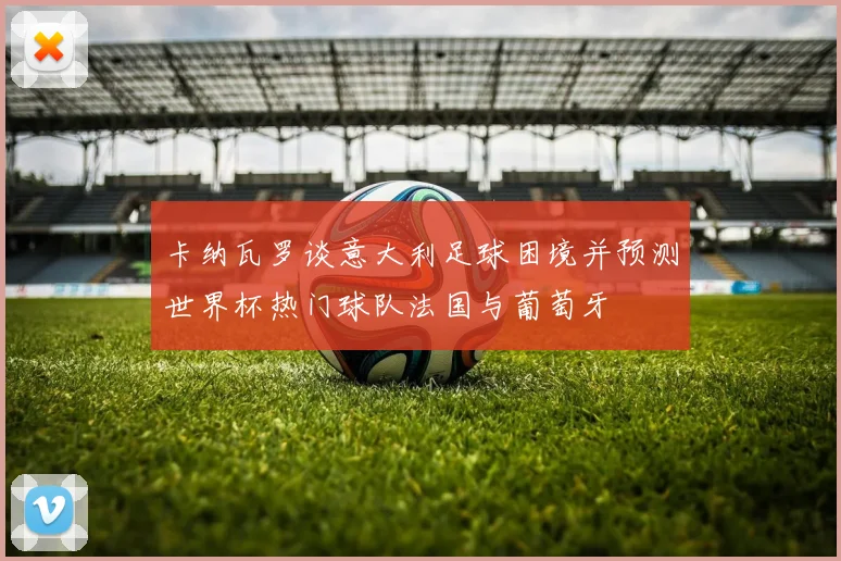 卡纳瓦罗谈意大利足球困境并预测世界杯热门球队法国与葡萄牙