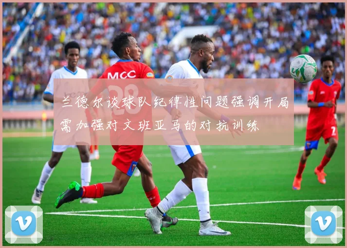 兰德尔谈球队纪律性问题强调开局需加强对文班亚马的对抗训练