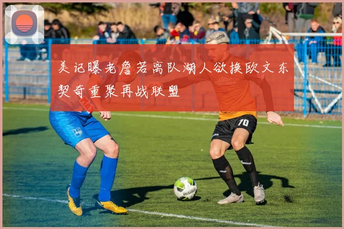 美记曝老詹若离队湖人欲换欧文东契奇重聚再战联盟