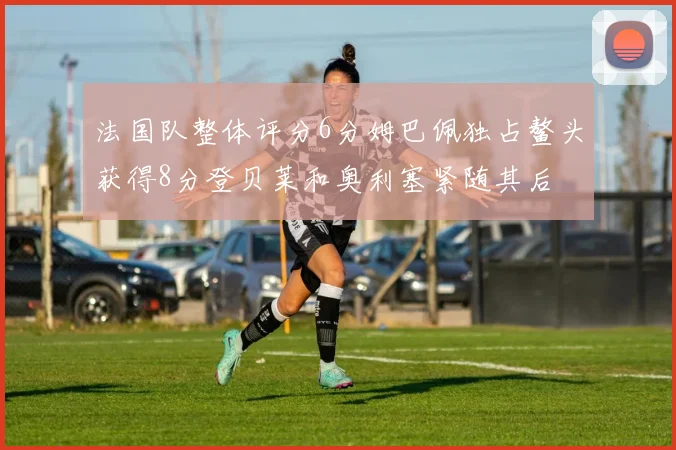 法国队整体评分6分姆巴佩独占鳌头获得8分登贝莱和奥利塞紧随其后