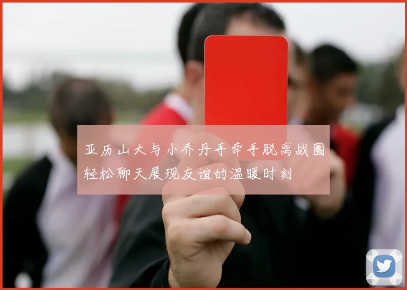 亚历山大与小乔丹手牵手脱离战圈轻松聊天展现友谊的温暖时刻