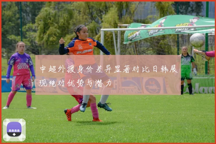 中超外援身价差异显著对比日韩展现绝对优势与潜力