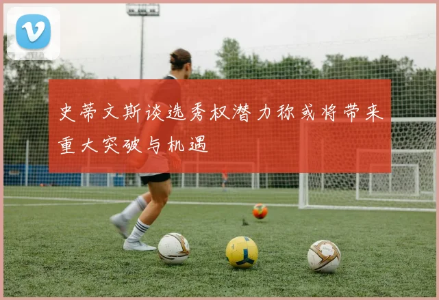 史蒂文斯谈选秀权潜力称或将带来重大突破与机遇