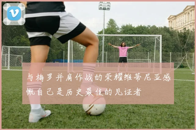 与梅罗并肩作战的荣耀维蒂尼亚感慨自己是历史最佳的见证者