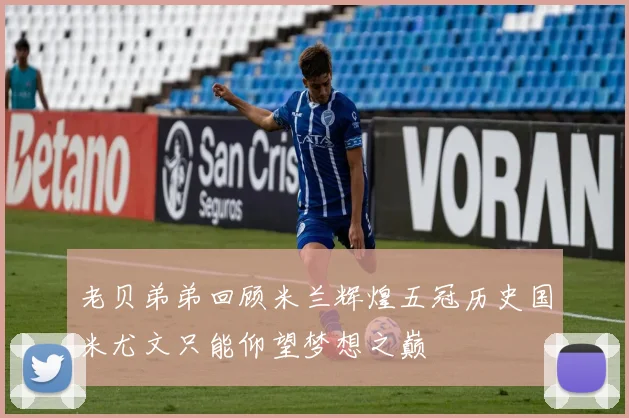 老贝弟弟回顾米兰辉煌五冠历史国米尤文只能仰望梦想之巅