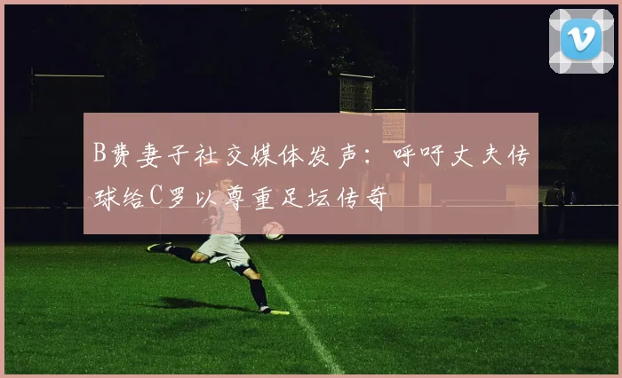B费妻子社交媒体发声：呼吁丈夫传球给C罗以尊重足坛传奇