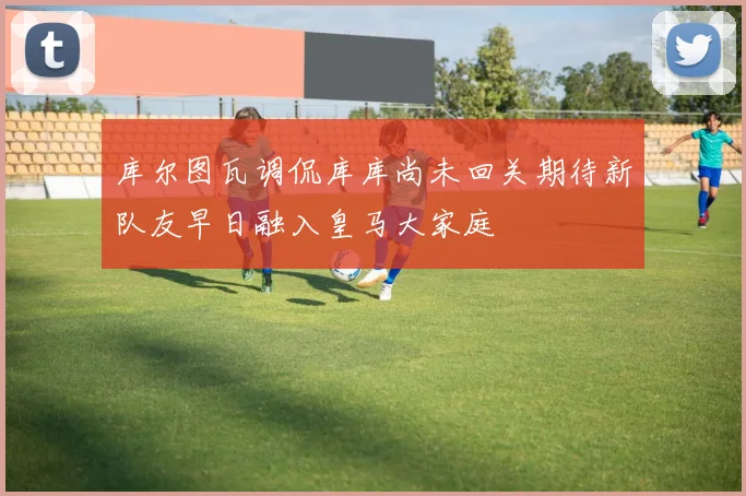 库尔图瓦调侃库库尚未回关期待新队友早日融入皇马大家庭