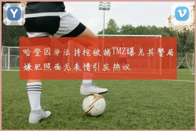 哈登因非法持枪被捕TMZ曝光其警局嫌犯照面无表情引发热议